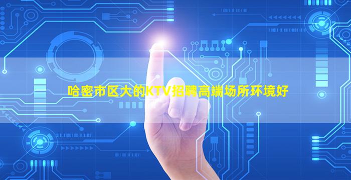 哈密市区大的KTV招聘高端场所环境好